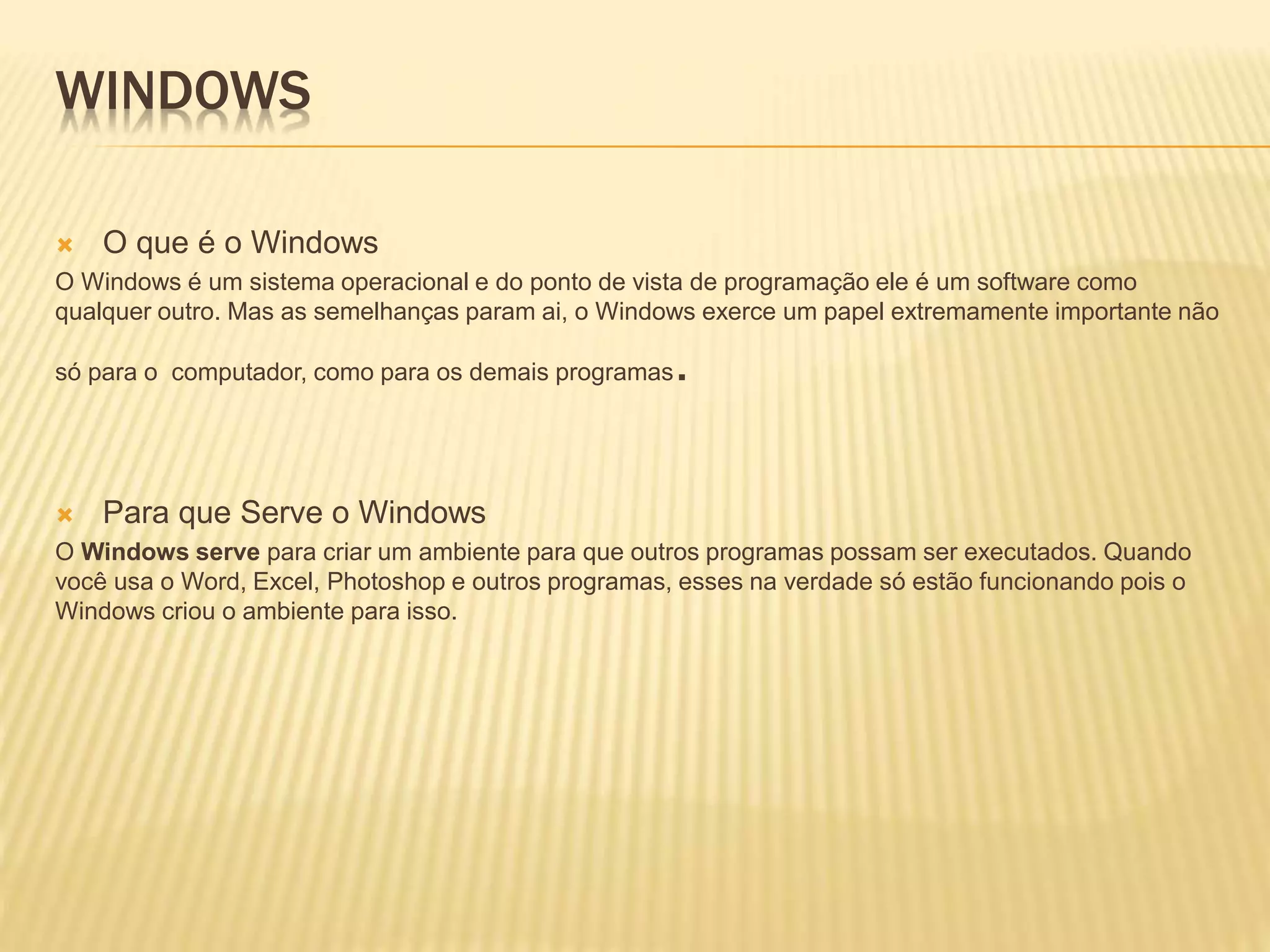 WINDOWS
 O que é o Windows
O Windows é um sistema operacional e do ponto de vista de programação ele é um software como
qualquer outro. Mas as semelhanças param ai, o Windows exerce um papel extremamente importante não
só para o computador, como para os demais programas.
 Para que Serve o Windows
O Windows serve para criar um ambiente para que outros programas possam ser executados. Quando
você usa o Word, Excel, Photoshop e outros programas, esses na verdade só estão funcionando pois o
Windows criou o ambiente para isso.
 