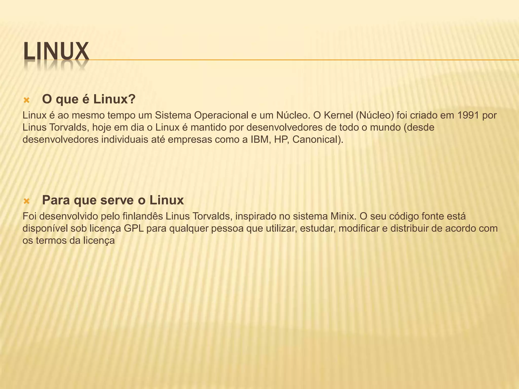 LINUX
 O que é Linux?
Linux é ao mesmo tempo um Sistema Operacional e um Núcleo. O Kernel (Núcleo) foi criado em 1991 por
Linus Torvalds, hoje em dia o Linux é mantido por desenvolvedores de todo o mundo (desde
desenvolvedores individuais até empresas como a IBM, HP, Canonical).
 Para que serve o Linux
Foi desenvolvido pelo finlandês Linus Torvalds, inspirado no sistema Minix. O seu código fonte está
disponível sob licença GPL para qualquer pessoa que utilizar, estudar, modificar e distribuir de acordo com
os termos da licença
 