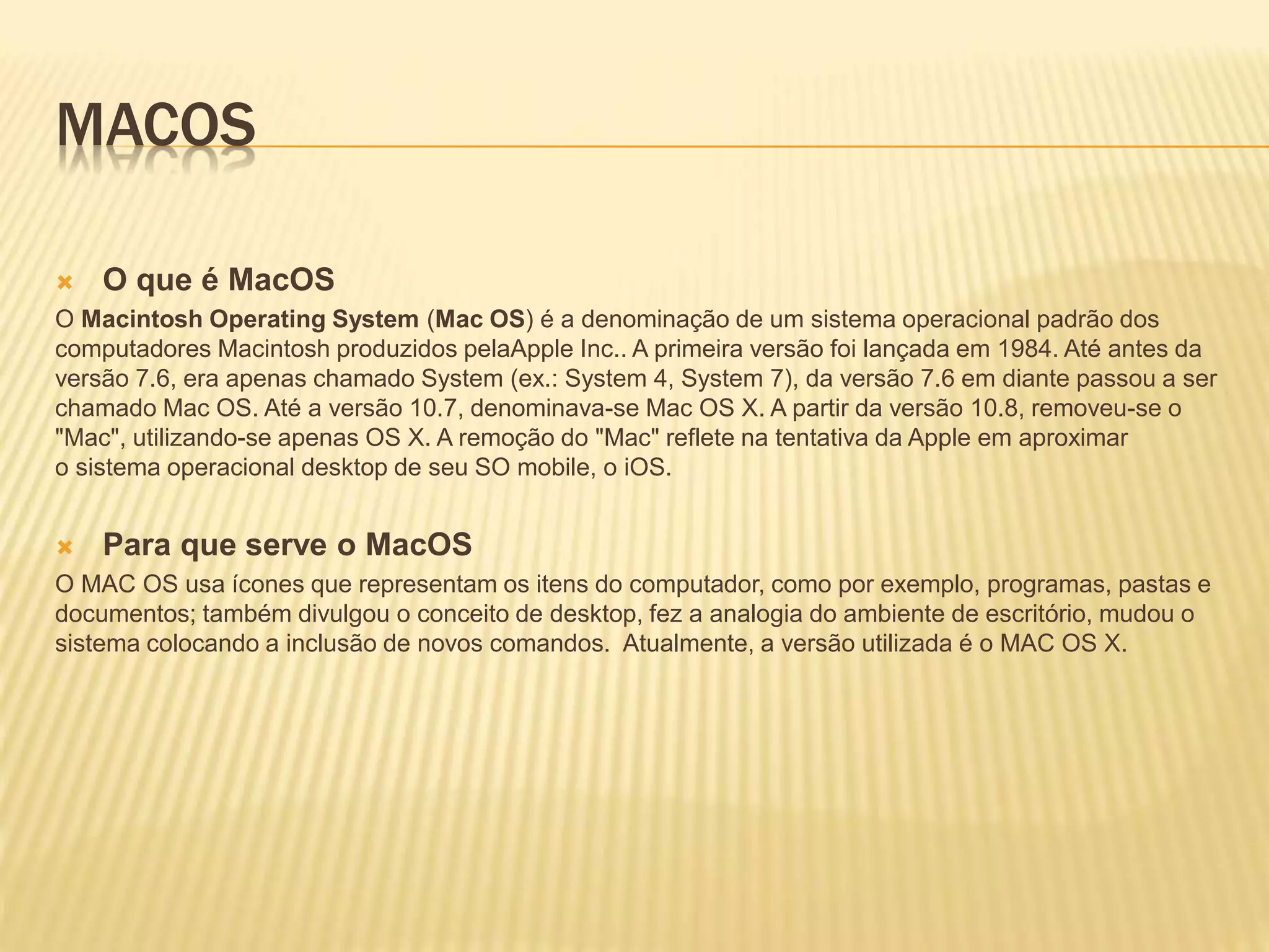 MACOS
 O que é MacOS
O Macintosh Operating System (Mac OS) é a denominação de um sistema operacional padrão dos
computadores Macintosh produzidos pelaApple Inc.. A primeira versão foi lançada em 1984. Até antes da
versão 7.6, era apenas chamado System (ex.: System 4, System 7), da versão 7.6 em diante passou a ser
chamado Mac OS. Até a versão 10.7, denominava-se Mac OS X. A partir da versão 10.8, removeu-se o
"Mac", utilizando-se apenas OS X. A remoção do "Mac" reflete na tentativa da Apple em aproximar
o sistema operacional desktop de seu SO mobile, o iOS.
 Para que serve o MacOS
O MAC OS usa ícones que representam os itens do computador, como por exemplo, programas, pastas e
documentos; também divulgou o conceito de desktop, fez a analogia do ambiente de escritório, mudou o
sistema colocando a inclusão de novos comandos. Atualmente, a versão utilizada é o MAC OS X.
 