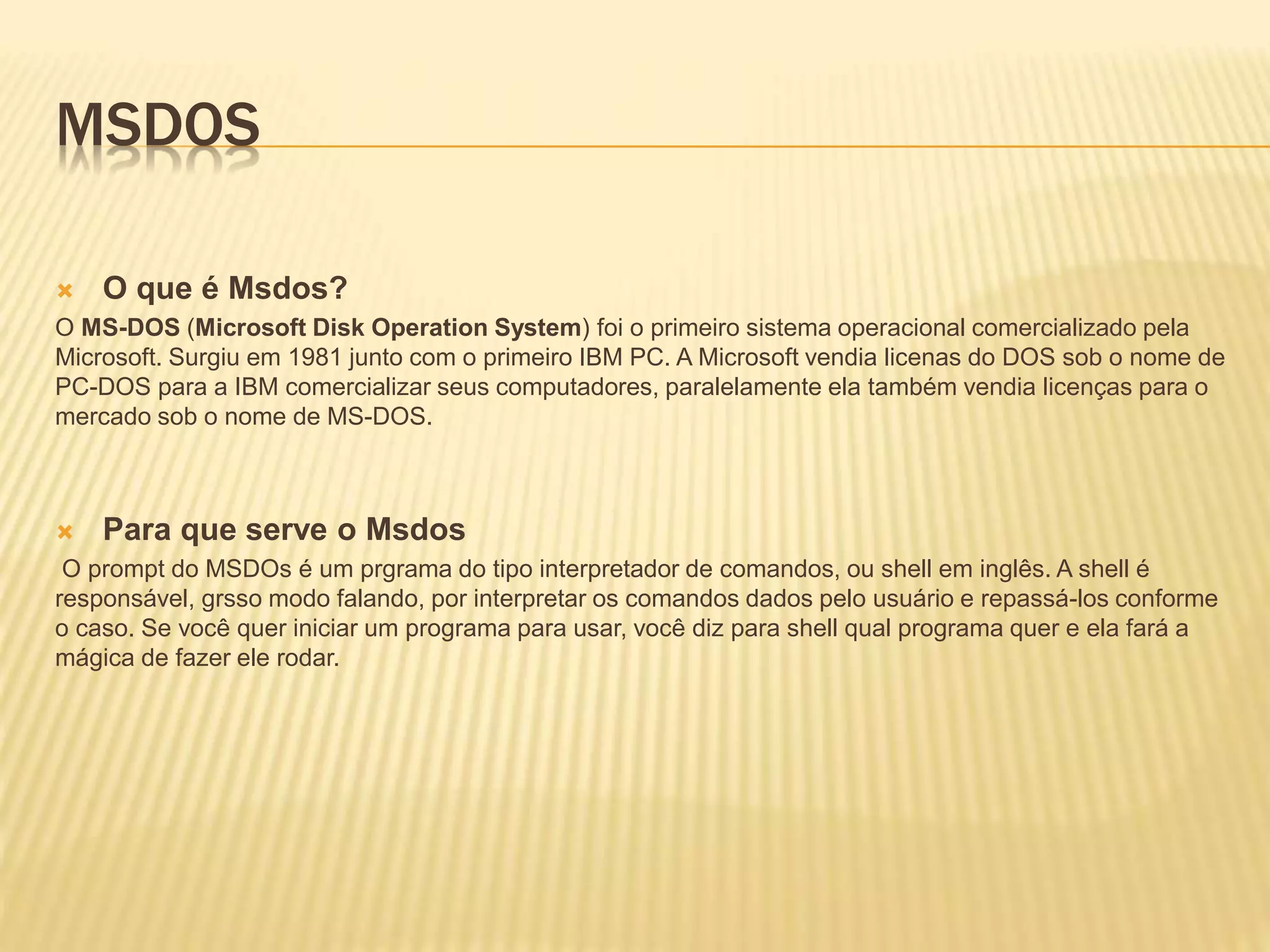 MSDOS
 O que é Msdos?
O MS-DOS (Microsoft Disk Operation System) foi o primeiro sistema operacional comercializado pela
Microsoft. Surgiu em 1981 junto com o primeiro IBM PC. A Microsoft vendia licenas do DOS sob o nome de
PC-DOS para a IBM comercializar seus computadores, paralelamente ela também vendia licenças para o
mercado sob o nome de MS-DOS.
 Para que serve o Msdos
O prompt do MSDOs é um prgrama do tipo interpretador de comandos, ou shell em inglês. A shell é
responsável, grsso modo falando, por interpretar os comandos dados pelo usuário e repassá-los conforme
o caso. Se você quer iniciar um programa para usar, você diz para shell qual programa quer e ela fará a
mágica de fazer ele rodar.
 