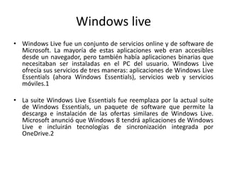 Windows live
• Windows Live fue un conjunto de servicios online y de software de
Microsoft. La mayoría de estas aplicaciones web eran accesibles
desde un navegador, pero también había aplicaciones binarias que
necesitaban ser instaladas en el PC del usuario. Windows Live
ofrecía sus servicios de tres maneras: aplicaciones de Windows Live
Essentials (ahora Windows Essentials), servicios web y servicios
móviles.1
• La suite Windows Live Essentials fue reemplaza por la actual suite
de Windows Essentials, un paquete de software que permite la
descarga e instalación de las ofertas similares de Windows Live.
Microsoft anunció que Windows 8 tendrá aplicaciones de Windows
Live e incluirán tecnologías de sincronización integrada por
OneDrive.2
 