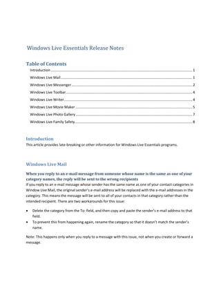 Windows Live Essentials Release Notes

Table of Contents
    Introduction .............................................................................................................................................. 1
    Windows Live Mail .................................................................................................................................... 1
    Windows Live Messenger ......................................................................................................................... 2
    Windows Live Toolbar............................................................................................................................... 4
    Windows Live Writer................................................................................................................................. 4
    Windows Live Movie Maker ..................................................................................................................... 5
    Windows Live Photo Gallery ..................................................................................................................... 7
    Windows Live Family Safety...................................................................................................................... 8



Introduction
This article provides late-breaking or other information for Windows Live Essentials programs.



Windows Live Mail
When you reply to an e-mail message from someone whose name is the same as one of your
category names, the reply will be sent to the wrong recipients
If you reply to an e-mail message whose sender has the same name as one of your contact categories in
Window Live Mail, the original sender’s e-mail address will be replaced with the e-mail addresses in the
category. This means the message will be sent to all of your contacts in that category rather than the
intended recipient. There are two workarounds for this issue:

     Delete the category from the To: field, and then copy and paste the sender’s e-mail address to that
      field.
     To prevent this from happening again, rename the category so that it doesn’t match the sender’s
      name.

Note: This happens only when you reply to a message with this issue, not when you create or forward a
message.
 