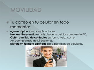 MOVILIDAD	Tucorreo en tucelular en todomomento:ngresa rápido y sin complicaciones.Lee, escribe y envía e-mails desde tu celular como en tu PC.Obtén una lista de contactos en forma veloz con el Autocompletado de Direcciones.Disfruta un formato diseñado para pantallas de celulares. 