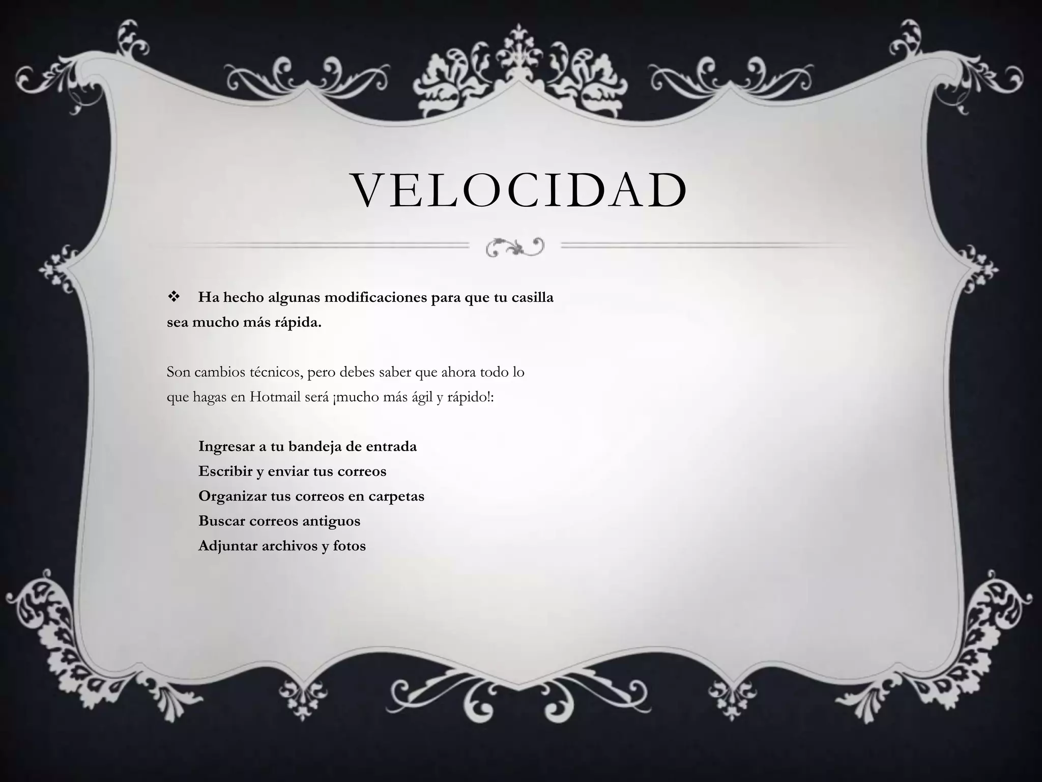 VelocidadHa hecho algunas modificaciones para que tu casilla sea mucho más rápida. Son cambios técnicos, pero debes saber que ahora todo lo que hagas en Hotmail será ¡mucho más ágil y rápido!:        Ingresar a tu bandeja de entrada        Escribir y enviar tus correos        Organizar tus correos en carpetas        Buscar correos antiguos        Adjuntar archivos y fotos 