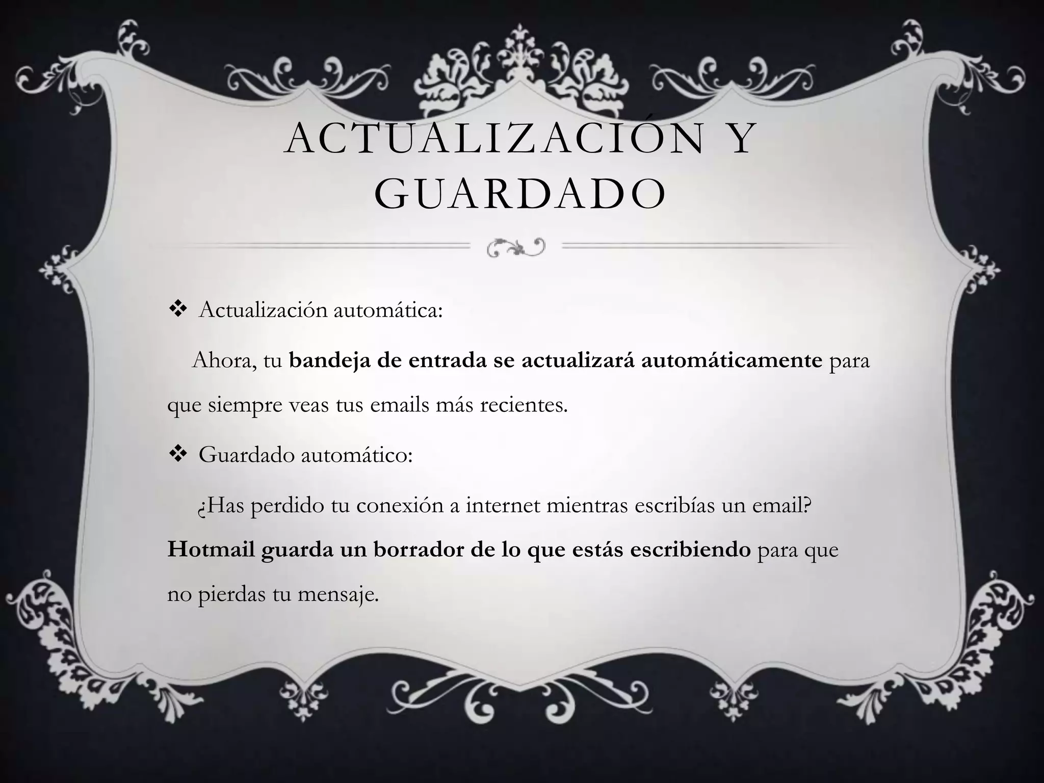 Actualización y guardadoActualizaciónautomática: Ahora, tu bandeja de entrada se actualizará automáticamente para que siempre veas tus emails más recientes.Guardadoautomático:¿Has perdido tu conexión a internet mientras escribías un email? Hotmail guarda un borrador de lo que estás escribiendo para que no pierdas tu mensaje.