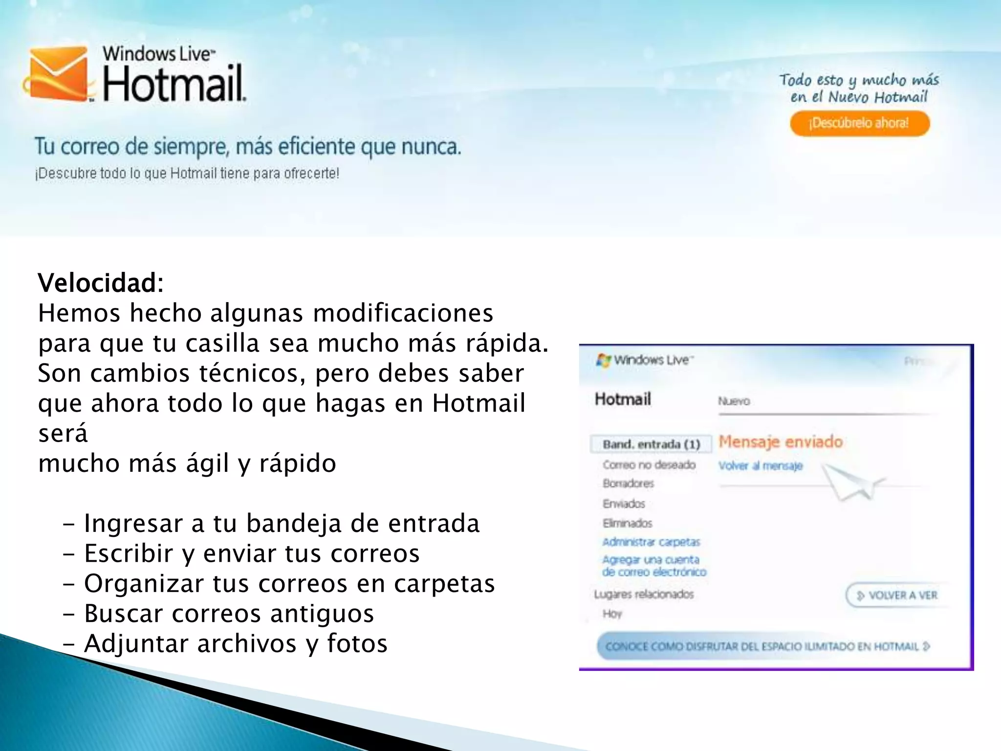 Velocidad:Hemos hecho algunas modificaciones para que tu casilla sea mucho más rápida.Son cambios técnicos, pero debes saber que ahora todo lo que hagas en Hotmail será mucho más ágil y rápido   - Ingresar a tu bandeja de entrada   - Escribir y enviar tus correos   - Organizar tus correos en carpetas   - Buscar correos antiguos   - Adjuntar archivos y fotos