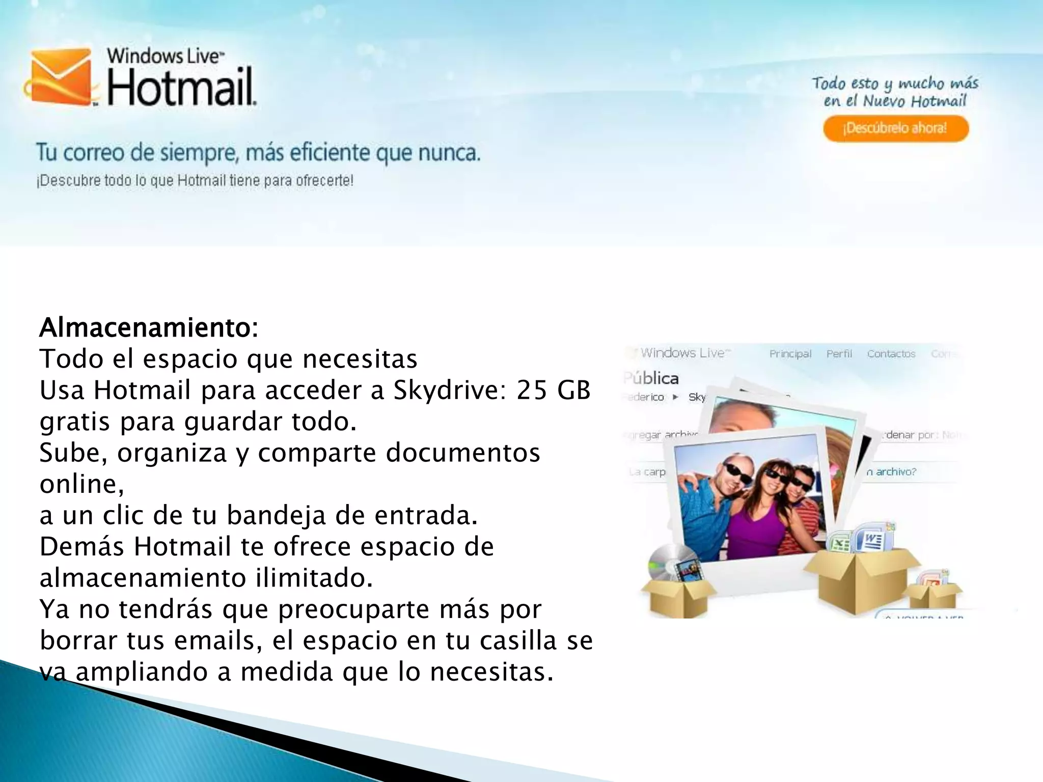 Almacenamiento:                                                                                                                                          Todo el espacio que necesitasUsa Hotmail para acceder a Skydrive: 25 GB gratis para guardar todo.Sube, organiza y comparte documentos online, a un clic de tu bandeja de entrada. Demás Hotmail te ofrece espacio de almacenamiento ilimitado.Ya no tendrás que preocuparte más por borrar tus emails, el espacio en tu casilla se va ampliando a medida que lo necesitas.
