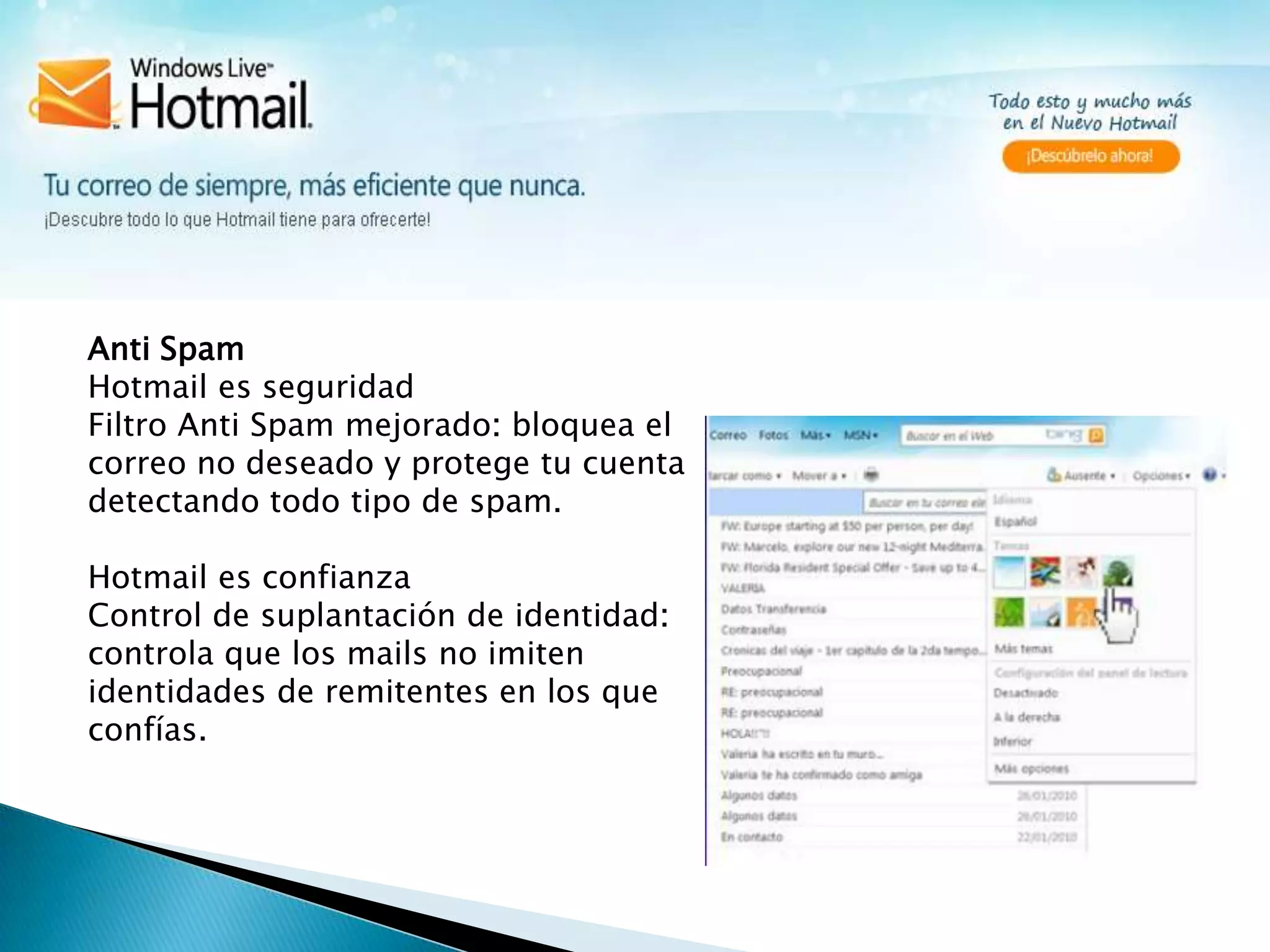Anti SpamHotmail es seguridad                                                                                                                                   Filtro Anti Spam mejorado: bloquea el correo no deseado y protege tu cuenta detectando todo tipo de spam.Hotmail es confianzaControl de suplantación de identidad: controla que los mails no imiten identidades de remitentes en los que confías. 