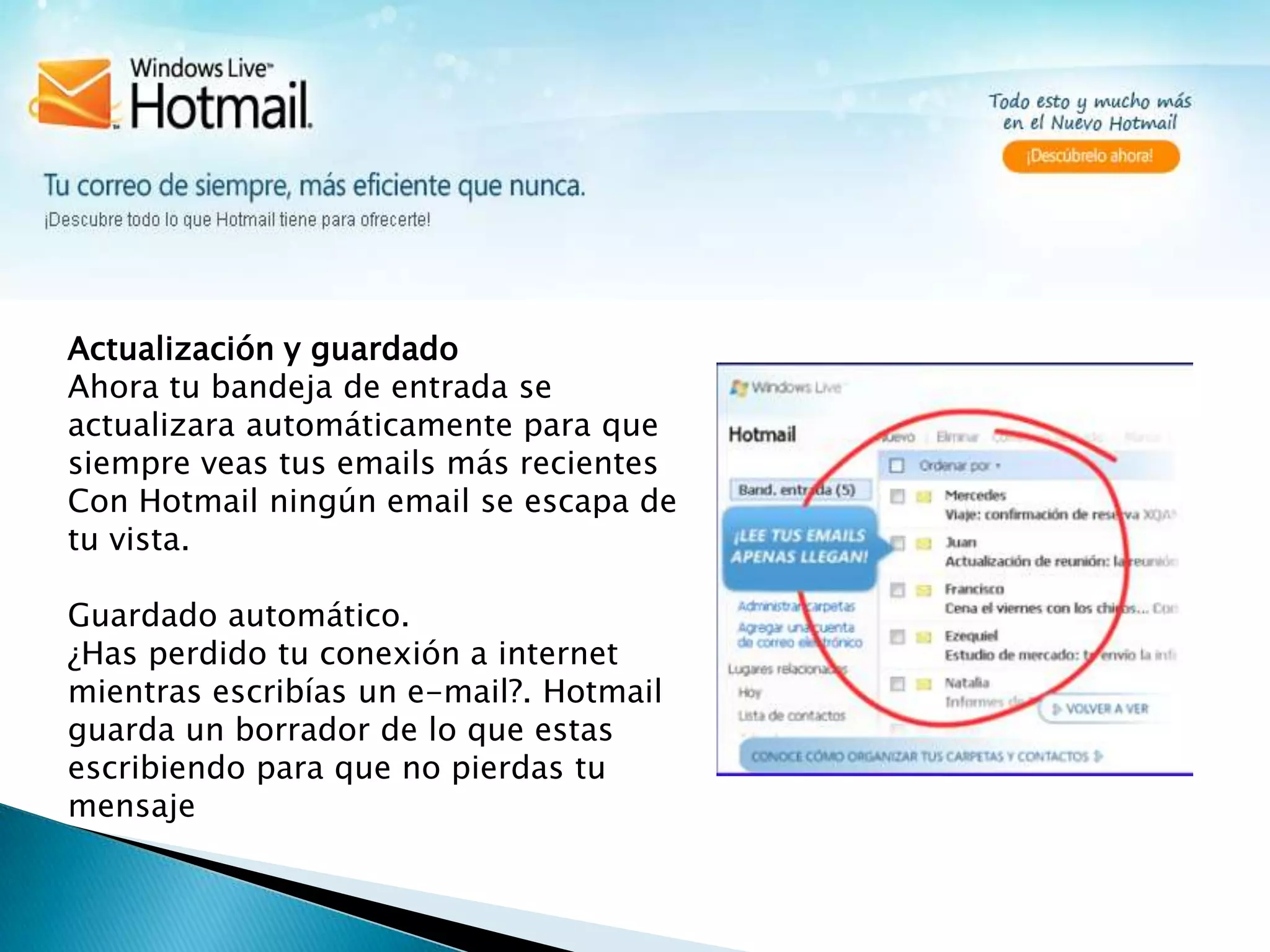 Actualización y guardadoAhora tu bandeja de entrada se actualizara automáticamente para que siempre veas tus emails más recientesCon Hotmail ningún email se escapa de tu vista.Guardado automático.¿Has perdido tu conexión a internet mientras escribías un e-mail?. Hotmail guarda un borrador de lo que estas escribiendo para que no pierdas tu mensaje