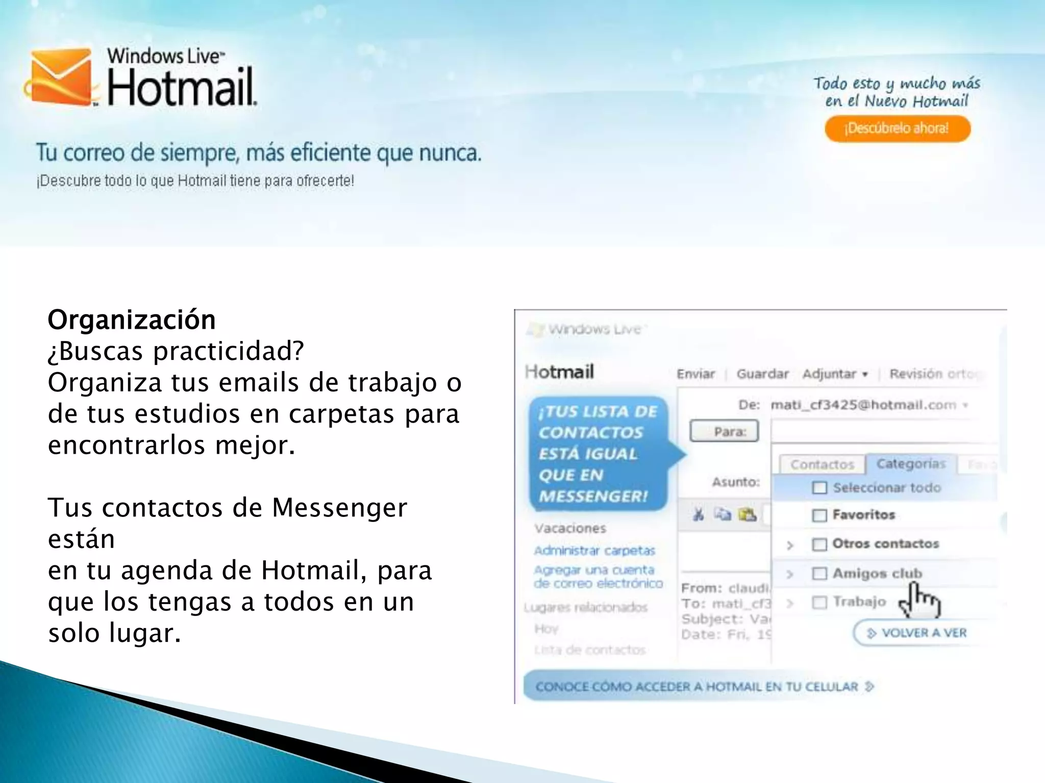 Organización¿Buscas practicidad?Organiza tus emails de trabajo o de tus estudios en carpetas para encontrarlos mejor. Tus contactos de Messenger están en tu agenda de Hotmail, para que los tengas a todos en un solo lugar.