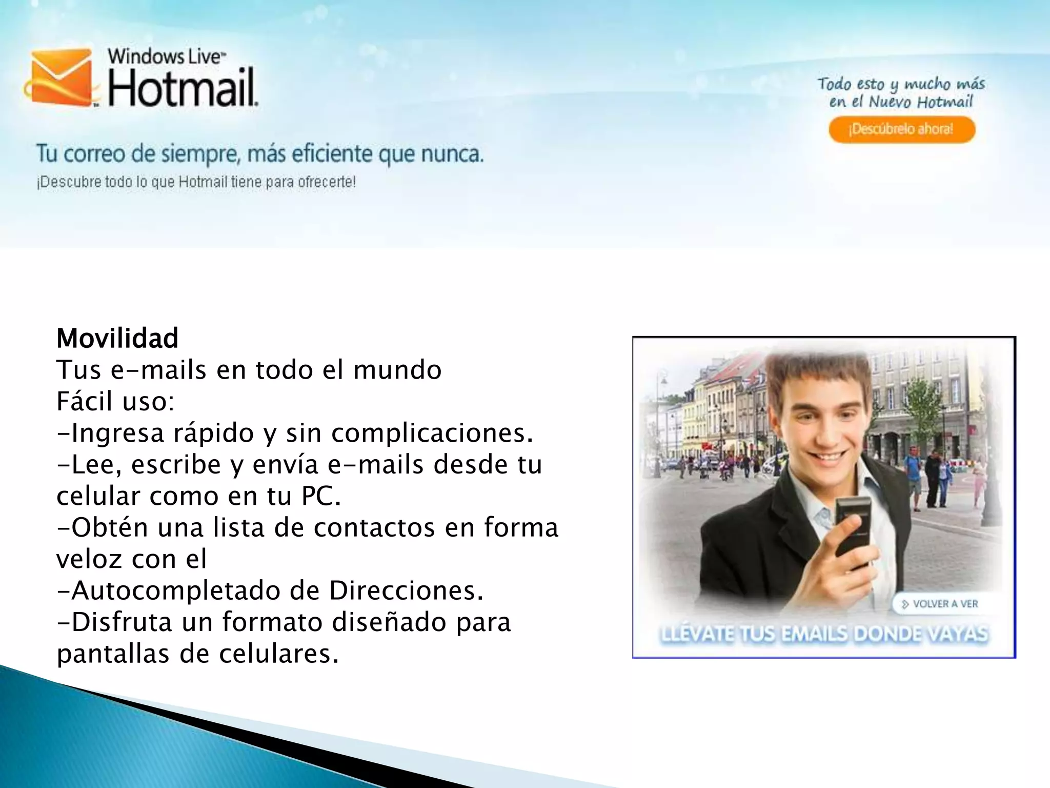 MovilidadTus e-mails en todo el mundo Fácil uso:-Ingresa rápidoy sin complicaciones.-Lee, escribe y envía e-mails desde tu celular como en tu PC.-Obtén una lista de contactos en forma veloz con el -Autocompletado de Direcciones.-Disfruta un formato diseñado para pantallas de celulares. 