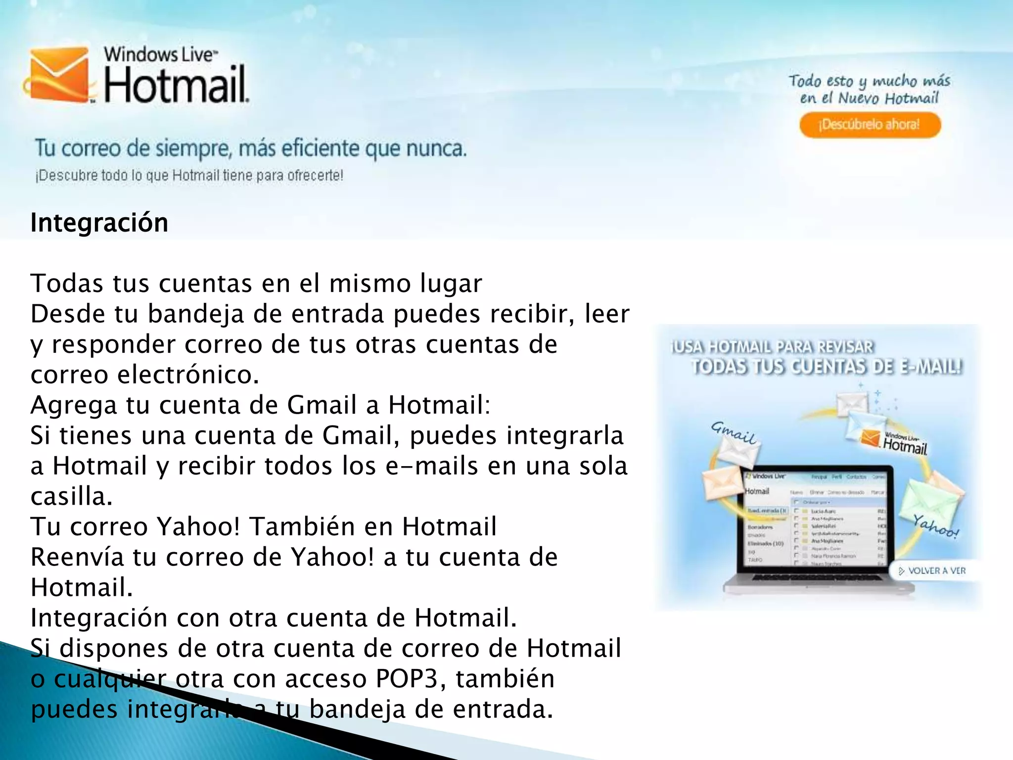 Integración Todas tus cuentas en el mismo lugarDesde tu bandeja de entrada puedes recibir, leer y responder correo de tus otras cuentas de correo electrónico.Agrega tu cuenta de Gmail a Hotmail:Si tienes una cuenta de Gmail, puedes integrarla a Hotmail y recibir todos los e-mails en una sola casilla.Tu correo Yahoo! También en HotmailReenvía tu correo de Yahoo! a tu cuenta de Hotmail.Integración con otra cuenta de Hotmail.Si dispones de otra cuenta de correo de Hotmail o cualquier otra con acceso POP3, también puedes integrarla a tu bandeja de entrada.