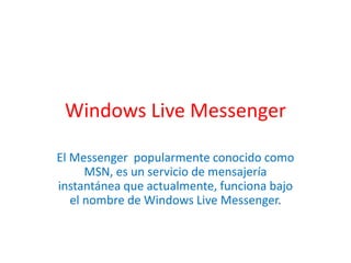 Windows Live Messenger

El Messenger popularmente conocido como
      MSN, es un servicio de mensajería
instantánea que actualmente, funciona bajo
   el nombre de Windows Live Messenger.
 