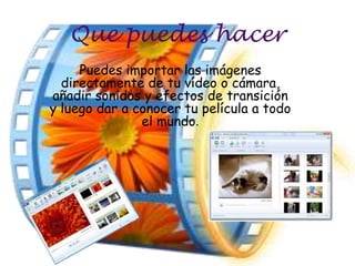 Que puedes hacer
     Puedes importar las imágenes
  directamente de tu vídeo o cámara,
añadir sonidos y efectos de transición
y luego dar a conocer tu película a todo
               el mundo.
 