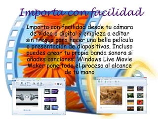 Importa con facilidad
 Importa con facilidad desde tu cámara
   de vídeo o digital y empieza a editar
 sin tregua para hacer una bella película
 o presentación de diapositivas. Incluso
 puedes crear tu propia banda sonora si
 añades canciones. Windows Live Movie
 Maker pone todo el proceso al alcance
                de tu mano
 