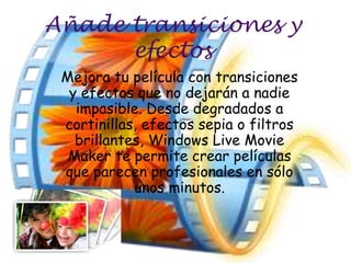 Añade transiciones y
      efectos
 Mejora tu película con transiciones
  y efectos que no dejarán a nadie
   impasible. Desde degradados a
 cortinillas, efectos sepia o filtros
   brillantes, Windows Live Movie
  Maker te permite crear películas
 que parecen profesionales en sólo
            unos minutos.
 