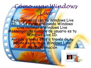 Cómo usar Windows
          Live
 Todo comienza con tu Windows Live
 ID. Si ya estás utilizando Windows
    Live Hotmail o Windows Live
Messenger, tu nombre de usuario es tu
          Windows Live ID.
 Accede a todos ellos a través de tu
  página de inicio de Windows Live.
          Más Información
 