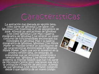 La aplicación fue liberada en versión beta,
     como parte de Windows Live Wave 3 en
Windows Live Essentials el 17 de septiembre de
   2008. Aunque las aplicaciones de Windows
     Live como Windows Live Mail y Galería
fotográfica de Windows Live ofrecer un súper
  conjunto de funcionalidades encontrado sus
     homólogos en Windows Mail y la Galería
fotográfica de Windows, Windows Live Movie
 Maker en realidad ofrece un subconjunto de
  las características encontradas en Windows
Movie Maker. Dado que por el momento en la
      primera versión beta, sin embargo, es
    presumible que las versiones posteriores a
    ofrecer más. Windows Live Movie Maker
presenta la interfaz Ribbon que fue y es parte
de Microsoft Office 2007. Haciendo más fácil
 la utilización y creación de películas. Además
  de que Windows Live Movie Maker comenzó
   desde 0 que significa de un nuevo código.
 