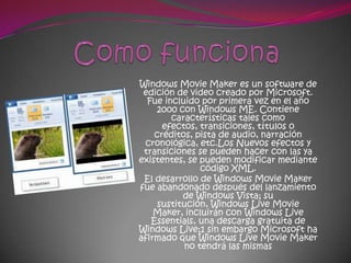 Windows Movie Maker es un software de
 edición de video creado por Microsoft.
  Fue incluido por primera vez en el año
    2000 con Windows ME. Contiene
        características tales como
      efectos, transiciones, títulos o
    créditos, pista de audio, narración
 cronológica, etc.Los Nuevos efectos y
 transiciones se pueden hacer con las ya
existentes, se pueden modificar mediante
               código XML.
 El desarrollo de Windows Movie Maker
fue abandonado después del lanzamiento
           de Windows Vista; su
     sustitución, Windows Live Movie
    Maker, incluirán con Windows Live
   Essentials, una descarga gratuita de
Windows Live;1 sin embargo Microsoft ha
afirmado que Windows Live Movie Maker
           no tendrá las mismas
 