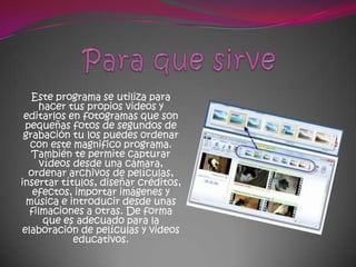 Este programa se utiliza para
    hacer tus propios videos y
 editarlos en fotogramas que son
 pequeñas fotos de segundos de
 grabación tu los puedes ordenar
  con este magnifico programa.
   También te permite capturar
     vídeos desde una cámara,
  ordenar archivos de películas,
insertar títulos, diseñar créditos,
   efectos, importar imágenes y
 música e introducir desde unas
  filmaciones a otras. De forma
      que es adecuado para la
elaboración de películas y videos
            educativos.
 