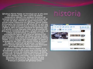 Windows Movie Maker se introdujo por el año 2000
       con Windows ME, pero sufrió de pobres
    comentarios debido a su modesto conjunto de
características en comparación con el producto de
  un año de edad, iMovie en Apple Macintosh. An
active online community for Windows Movie Maker
enthusiasts fue incluida en Windows XP un año más
tarde, e incluye soporte para la creación de DV AVI
y WMV 8, pero no puede utilizarse en Windows ME.
 La versión 2.0 fue liberada como una actualización
gratuita en noviembre de 2002, y añadió una serie de
      nuevas características. La versión 2.1, una
   actualización menor, se incluye en Windows XP
 Service Pack 2. Windows XP Media Center Edition
2005 presentó una nueva versión de Windows Movie
Maker, la 2.5, conputa más transiciones y el apoyo a
 la grabación de DVD. Una versión PMA se incluyó
    en algunos construye de Windows "Longhorn"
 (ahora llamado Windows Vista), pero fue eliminado
        en el desarrollo de restablecimiento.4
   En Windows Vista, Windows Movie Maker se ha
 actualizado a la versión 6 para que coincida con el
  número de versión del sistema operativo. El SDK,
sin embargo, se refiere a ella como la versión 3.0. Se
 incluye en todas las ediciones, con la excepción de
     Windows Vista Starter. Una versión de alta
     definición se incluye en las ediciones Home
        Premium y Ultimate de Windows Vista.
 