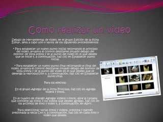 Debajo de Herramientas de vídeo, en el grupo Edición de la ficha
Editar, lleva a cabo uno o varios de los siguientes procedimientos:

 * Para establecer un nuevo punto inicial recortando el principio
    del vídeo, arrastra el control deslizante situado debajo del
 monitor de vista previa y ve al punto del vídeo en el que desees
   que se inicie y, a continuación, haz clic en Establecer punto
                               inicial.

  * Para establecer un nuevo punto final recortando el final del
vídeo, arrastra el control deslizante situado debajo del monitor de
    vista previa y ve al punto del vídeo en el que desees que se
detenga la reproducción y, a continuación, haz clic en Establecer
                             punto final.

                         Para los efectos:

  En el grupo Agregar de la ficha Principal, haz clic en Agrega
                        vídeos y fotos.

 En el cuadro de diálogo Agregar vídeos y fotos, abre la carpeta
que contiene las fotos o los vídeos que desees agregar, haz clic en
     los archivos de foto y vídeo y, a continuación, en Abrir.

    Para seleccionar varias fotos y vídeos, presiona y mantén
presionada la tecla Ctrl y, a continuación, haz clic en cada foto y
                        vídeo que desees.
 
