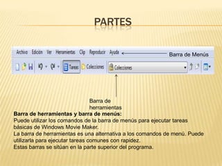 PARTES

                                                           Barra de Menús




                                 Barra de
                                 herramientas
Barra de herramientas y barra de menús:
Puede utilizar los comandos de la barra de menús para ejecutar tareas
básicas de Windows Movie Maker.
La barra de herramientas es una alternativa a los comandos de menú. Puede
utilizarla para ejecutar tareas comunes con rapidez.
Estas barras se sitúan en la parte superior del programa.
 
