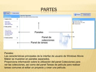 PARTES



                            Paneles

                                  Panel de
                                  colecciones
                        Panel de tareas



Paneles:
Las características principales de la interfaz de usuario de Windows Movie
Maker se muestran en paneles separados.
Proporciona información sobre la utilización del panel Colecciones para
ver las colecciones, así como del panel Tareas de película para realizar
tareas comunes al editar un proyecto y crear una película.
 