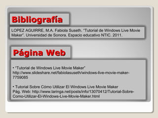 Bibliografía
LOPEZ AGUIRRE, M.A. Fabiola Suseth. “Tutorial de Windows Live Movie 
Maker”. Universidad de Sonora. Espacio educativo NTIC. 2011. 



Página Web
• “Tutorial de Windows Live Movie Maker” 
http://www.slideshare.net/fabiolasuseth/windows-live-movie-maker-
7759085

• Tutorial Sobre Cómo Utilizar El Windows Live Movie Maker
Pág. Web: http://www.taringa.net/posts/info/13070412/Tutorial-Sobre-
Como-Utilizar-El-Windows-Live-Movie-Maker.html 
 