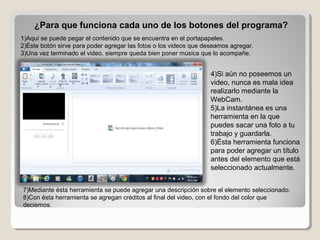 ¿Para que funciona cada uno de los botones del programa?
1)Aquí se puede pegar el contenido que se encuentra en el portapapeles.
2)Éste botón sirve para poder agregar las fotos o los videos que deseamos agregar.
3)Una vez terminado el video, siempre queda bien poner música que lo acompañe.


                                                                  4)Si aún no poseemos un 
                                                                  video, nunca es mala idea 
                                                                  realizarlo mediante la 
                                                                  WebCam.
                                                                  5)La instantánea es una 
                                                                  herramienta en la que 
                                                                  puedes sacar una foto a tu 
                                                                  trabajo y guardarla.
                                                                  6)Ésta herramienta funciona 
                                                                  para poder agregar un título 
                                                                  antes del elemento que está 
                                                                  seleccionado actualmente.


7)Mediante ésta herramienta se puede agregar una descripción sobre el elemento seleccionado.
8)Con ésta herramienta se agregan créditos al final del video, con el fondo del color que 
deciemos.
 