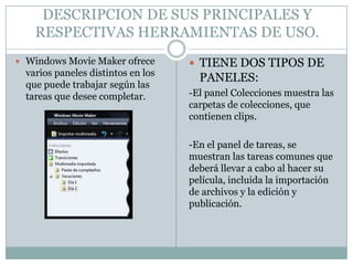 DESCRIPCION DE SUS PRINCIPALES Y
    RESPECTIVAS HERRAMIENTAS DE USO.
 Windows Movie Maker ofrece         TIENE DOS TIPOS DE
  varios paneles distintos en los
                                      PANELES:
  que puede trabajar según las
  tareas que desee completar.       -El panel Colecciones muestra las
                                    carpetas de colecciones, que
                                    contienen clips.

                                    -En el panel de tareas, se
                                    muestran las tareas comunes que
                                    deberá llevar a cabo al hacer su
                                    película, incluida la importación
                                    de archivos y la edición y
                                    publicación.
 