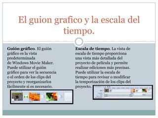 El guion grafico y la escala del
                 tiempo.
Guión gráfico. El guión         Escala de tiempo. La vista de
gráfico es la vista             escala de tiempo proporciona
predeterminada                  una vista más detallada del
de Windows Movie Maker.         proyecto de película y permite
Puede utilizar el guión         realizar ediciones más precisas.
gráfico para ver la secuencia   Puede utilizar la escala de
o el orden de los clips del     tiempo para revisar o modificar
proyecto y reorganizarlos       la temporización de los clips del
fácilmente si es necesario.     proyecto.
 