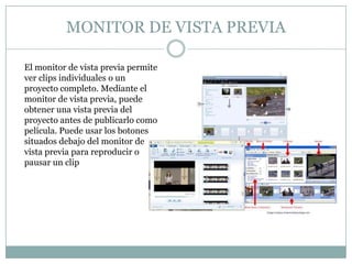 MONITOR DE VISTA PREVIA

El monitor de vista previa permite
ver clips individuales o un
proyecto completo. Mediante el
monitor de vista previa, puede
obtener una vista previa del
proyecto antes de publicarlo como
película. Puede usar los botones
situados debajo del monitor de
vista previa para reproducir o
pausar un clip
 