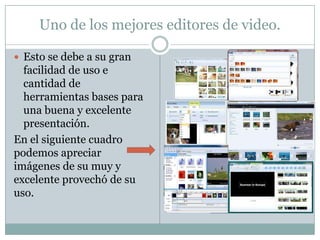 Uno de los mejores editores de video.

 Esto se debe a su gran
  facilidad de uso e
  cantidad de
  herramientas bases para
  una buena y excelente
  presentación.
En el siguiente cuadro
podemos apreciar
imágenes de su muy y
excelente provechó de su
uso.
 