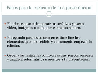 Pasos para la creación de una presentacion


 El primer paso es importar tus archivos ya sean
 video, imágenes o cualquier elemento sonoro.

 El segundo paso es colocar en el time line los
 elementos que ha decidido y al momento empezar la
 edición.

 Ordena las imágenes como creas que sea conveniente
 y añade efectos música u escritos a tu presentación.
 