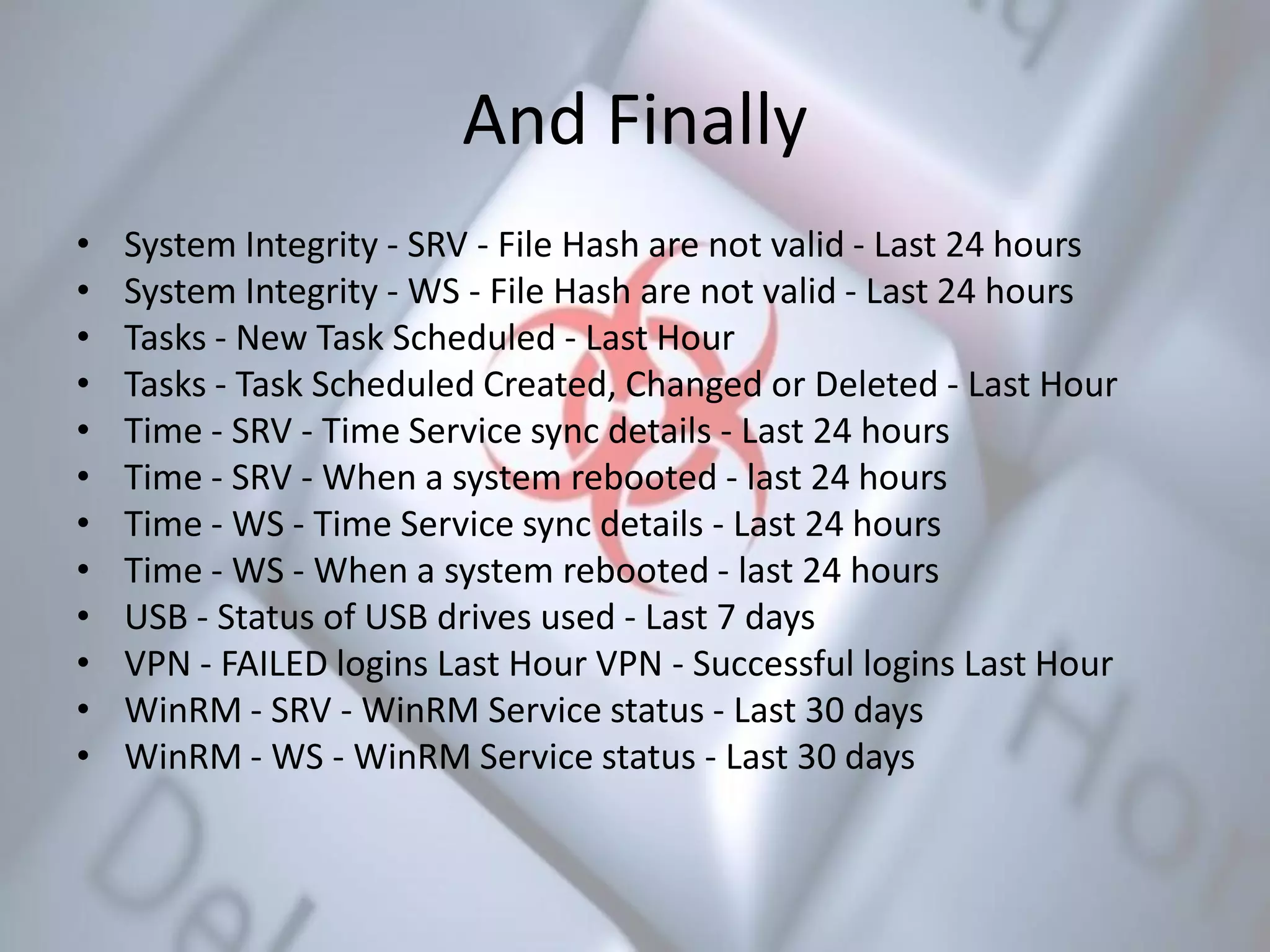 And Finally
• System Integrity - SRV - File Hash are not valid - Last 24 hours
• System Integrity - WS - File Hash are not valid - Last 24 hours
• Tasks - New Task Scheduled - Last Hour
• Tasks - Task Scheduled Created, Changed or Deleted - Last Hour
• Time - SRV - Time Service sync details - Last 24 hours
• Time - SRV - When a system rebooted - last 24 hours
• Time - WS - Time Service sync details - Last 24 hours
• Time - WS - When a system rebooted - last 24 hours
• USB - Status of USB drives used - Last 7 days
• VPN - FAILED logins Last Hour VPN - Successful logins Last Hour
• WinRM - SRV - WinRM Service status - Last 30 days
• WinRM - WS - WinRM Service status - Last 30 days
 