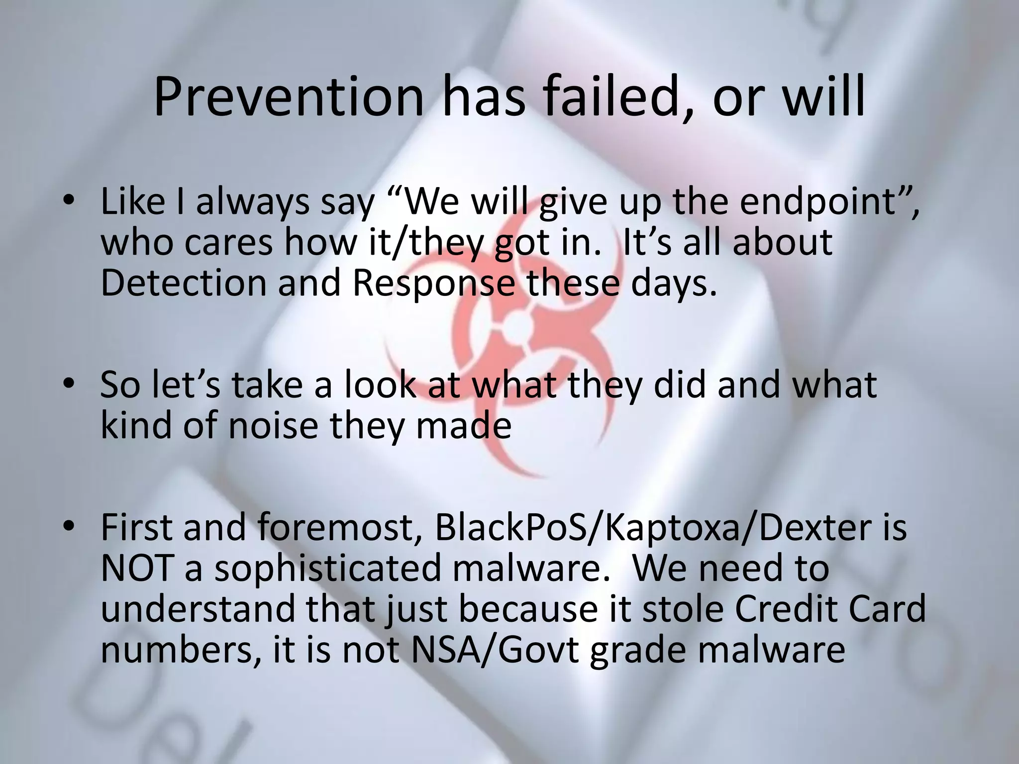 Prevention has failed, or will
• Like I always say “We will give up the endpoint”,
who cares how it/they got in. It’s all about
Detection and Response these days.
• So let’s take a look at what they did and what
kind of noise they made
• First and foremost, BlackPoS/Kaptoxa/Dexter is
NOT a sophisticated malware. We need to
understand that just because it stole Credit Card
numbers, it is not NSA/Govt grade malware
 