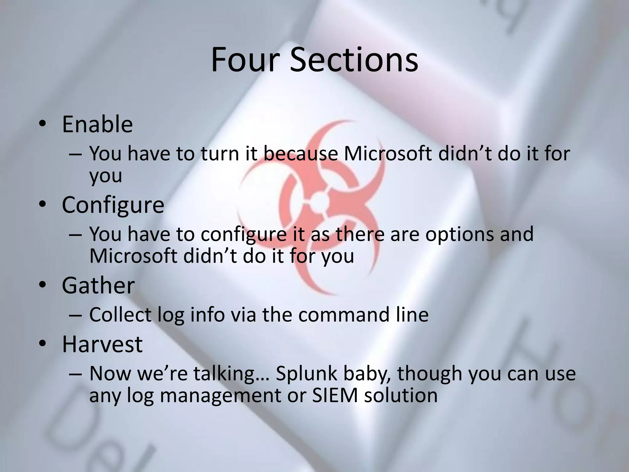 Four Sections
• Enable
– You have to turn it because Microsoft didn’t do it for
you
• Configure
– You have to configure it as there are options and
Microsoft didn’t do it for you
• Gather
– Collect log info via the command line
• Harvest
– Now we’re talking… Splunk baby, though you can use
any log management or SIEM solution
 