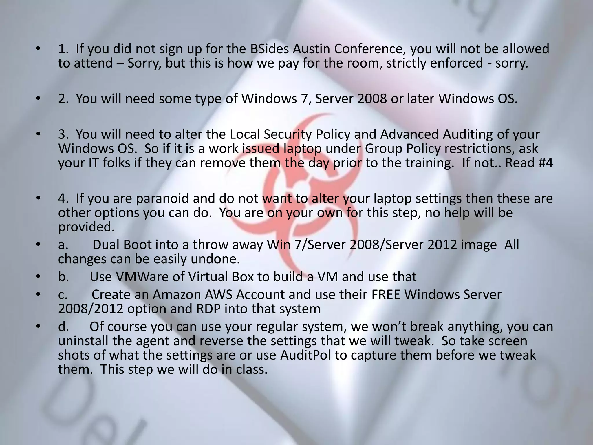 • 1. If you did not sign up for the BSides Austin Conference, you will not be allowed
to attend – Sorry, but this is how we pay for the room, strictly enforced - sorry.
• 2. You will need some type of Windows 7, Server 2008 or later Windows OS.
• 3. You will need to alter the Local Security Policy and Advanced Auditing of your
Windows OS. So if it is a work issued laptop under Group Policy restrictions, ask
your IT folks if they can remove them the day prior to the training. If not.. Read #4
• 4. If you are paranoid and do not want to alter your laptop settings then these are
other options you can do. You are on your own for this step, no help will be
provided.
• a. Dual Boot into a throw away Win 7/Server 2008/Server 2012 image All
changes can be easily undone.
• b. Use VMWare of Virtual Box to build a VM and use that
• c. Create an Amazon AWS Account and use their FREE Windows Server
2008/2012 option and RDP into that system
• d. Of course you can use your regular system, we won’t break anything, you can
uninstall the agent and reverse the settings that we will tweak. So take screen
shots of what the settings are or use AuditPol to capture them before we tweak
them. This step we will do in class.
 