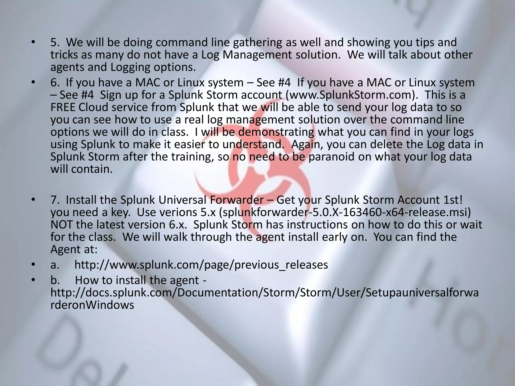 • 5. We will be doing command line gathering as well and showing you tips and
tricks as many do not have a Log Management solution. We will talk about other
agents and Logging options.
• 6. If you have a MAC or Linux system – See #4 If you have a MAC or Linux system
– See #4 Sign up for a Splunk Storm account (www.SplunkStorm.com). This is a
FREE Cloud service from Splunk that we will be able to send your log data to so
you can see how to use a real log management solution over the command line
options we will do in class. I will be demonstrating what you can find in your logs
using Splunk to make it easier to understand. Again, you can delete the Log data in
Splunk Storm after the training, so no need to be paranoid on what your log data
will contain.
• 7. Install the Splunk Universal Forwarder – Get your Splunk Storm Account 1st!
you need a key. Use verions 5.x (splunkforwarder-5.0.X-163460-x64-release.msi)
NOT the latest version 6.x. Splunk Storm has instructions on how to do this or wait
for the class. We will walk through the agent install early on. You can find the
Agent at:
• a. http://www.splunk.com/page/previous_releases
• b. How to install the agent -
http://docs.splunk.com/Documentation/Storm/Storm/User/Setupauniversalforwa
rderonWindows
 