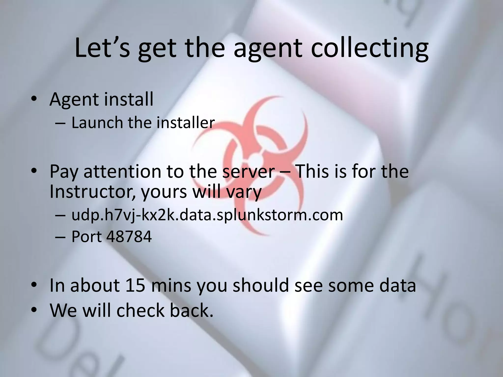 Let’s get the agent collecting
• Agent install
– Launch the installer
• Pay attention to the server – This is for the
Instructor, yours will vary
– udp.h7vj-kx2k.data.splunkstorm.com
– Port 48784
• In about 15 mins you should see some data
• We will check back.
 