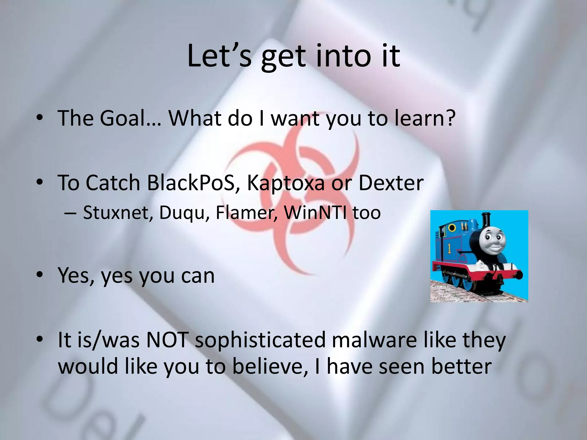 Let’s get into it
• The Goal… What do I want you to learn?
• To Catch BlackPoS, Kaptoxa or Dexter
– Stuxnet, Duqu, Flamer, WinNTI too
• Yes, yes you can
• It is/was NOT sophisticated malware like they
would like you to believe, I have seen better
 