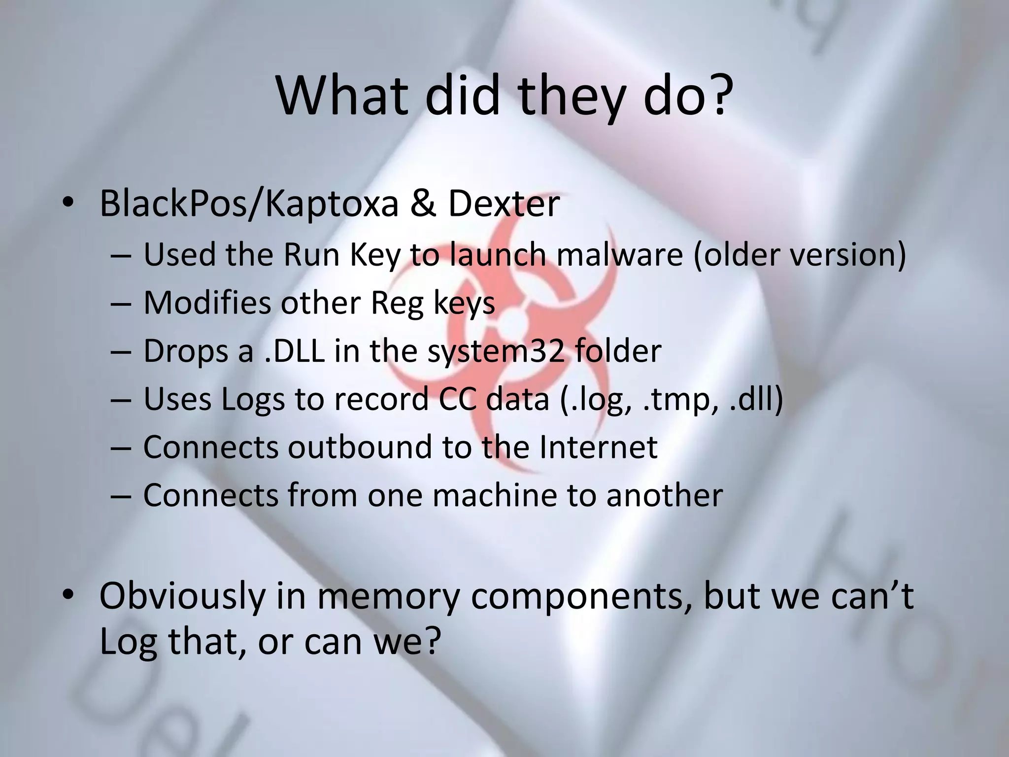 What did they do?
• BlackPos/Kaptoxa & Dexter
– Used the Run Key to launch malware (older version)
– Modifies other Reg keys
– Drops a .DLL in the system32 folder
– Uses Logs to record CC data (.log, .tmp, .dll)
– Connects outbound to the Internet
– Connects from one machine to another
• Obviously in memory components, but we can’t
Log that, or can we?
 