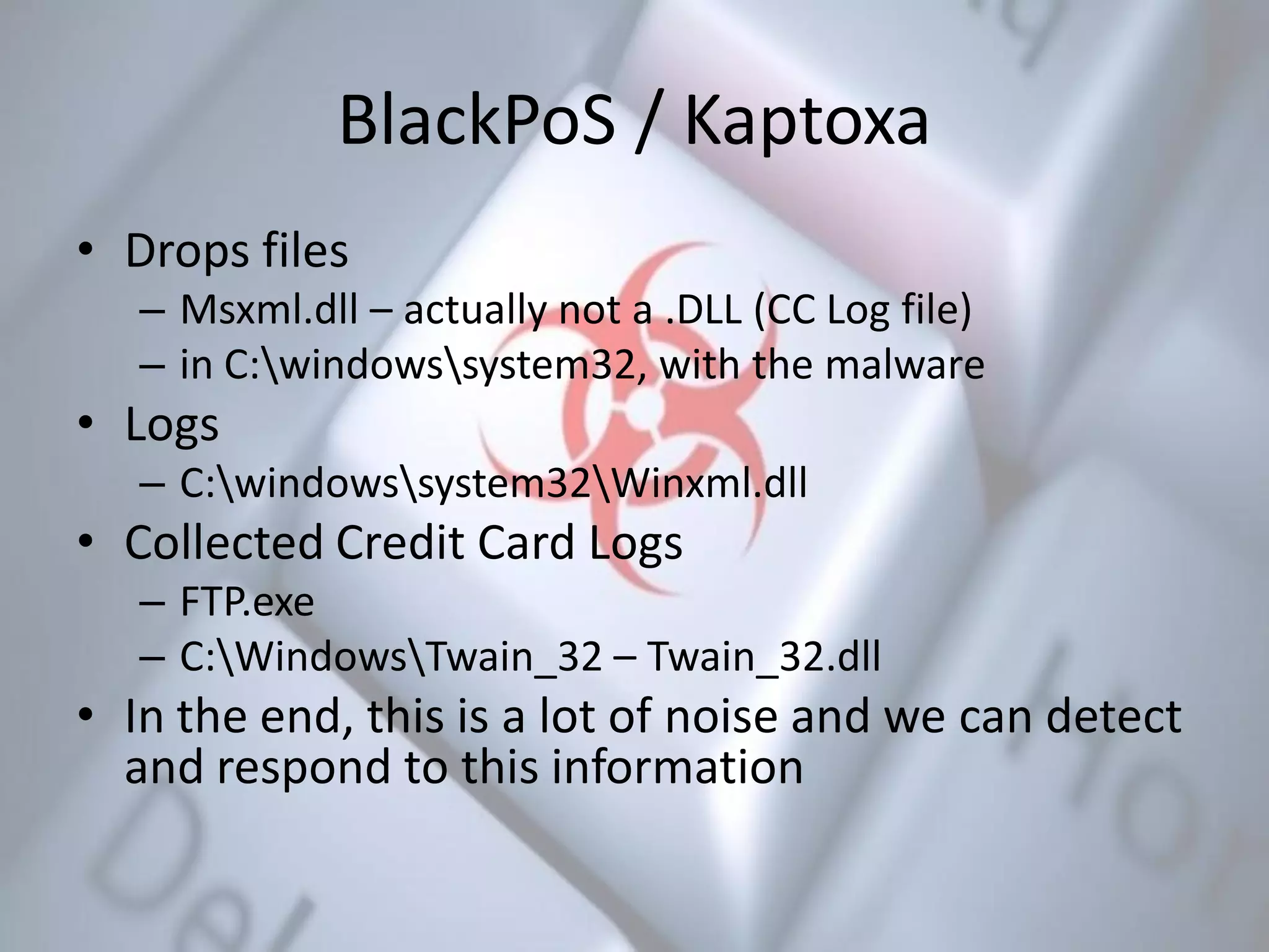 BlackPoS / Kaptoxa
• Drops files
– Msxml.dll – actually not a .DLL (CC Log file)
– in C:windowssystem32, with the malware
• Logs
– C:windowssystem32Winxml.dll
• Collected Credit Card Logs
– FTP.exe
– C:WindowsTwain_32 – Twain_32.dll
• In the end, this is a lot of noise and we can detect
and respond to this information
 