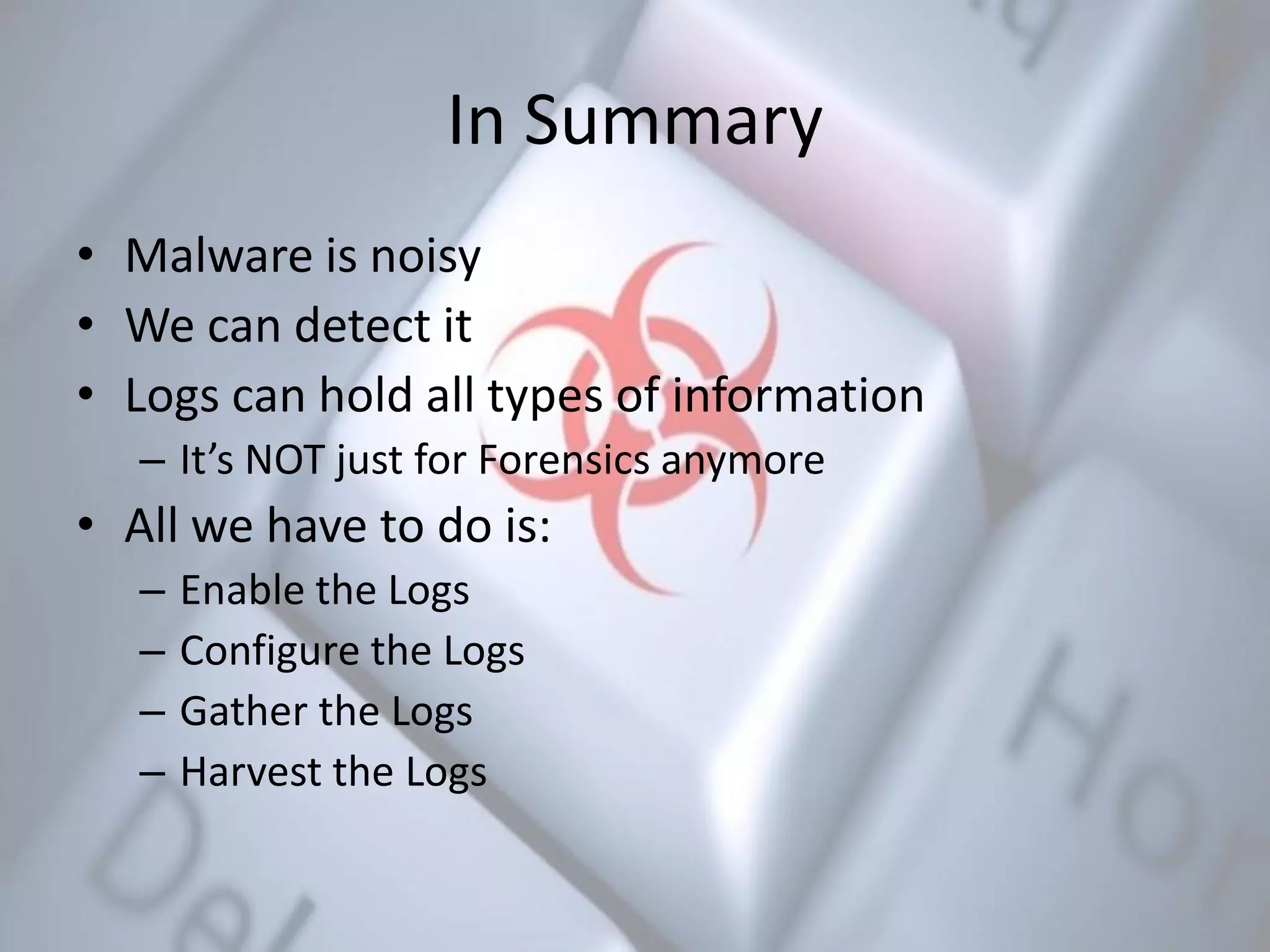 In Summary
• Malware is noisy
• We can detect it
• Logs can hold all types of information
– It’s NOT just for Forensics anymore
• All we have to do is:
– Enable the Logs
– Configure the Logs
– Gather the Logs
– Harvest the Logs
 