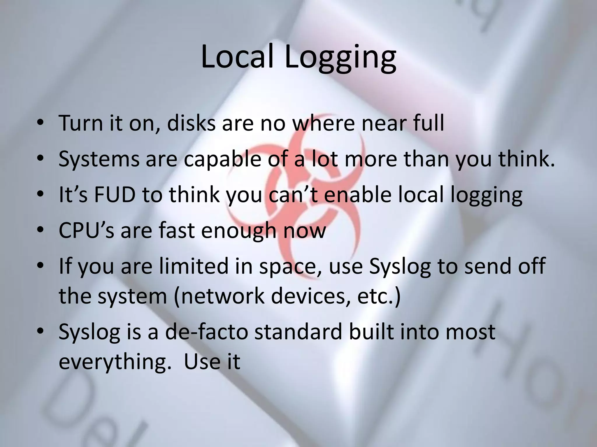 Local Logging
• Turn it on, disks are no where near full
• Systems are capable of a lot more than you think.
• It’s FUD to think you can’t enable local logging
• CPU’s are fast enough now
• If you are limited in space, use Syslog to send off
the system (network devices, etc.)
• Syslog is a de-facto standard built into most
everything. Use it
 