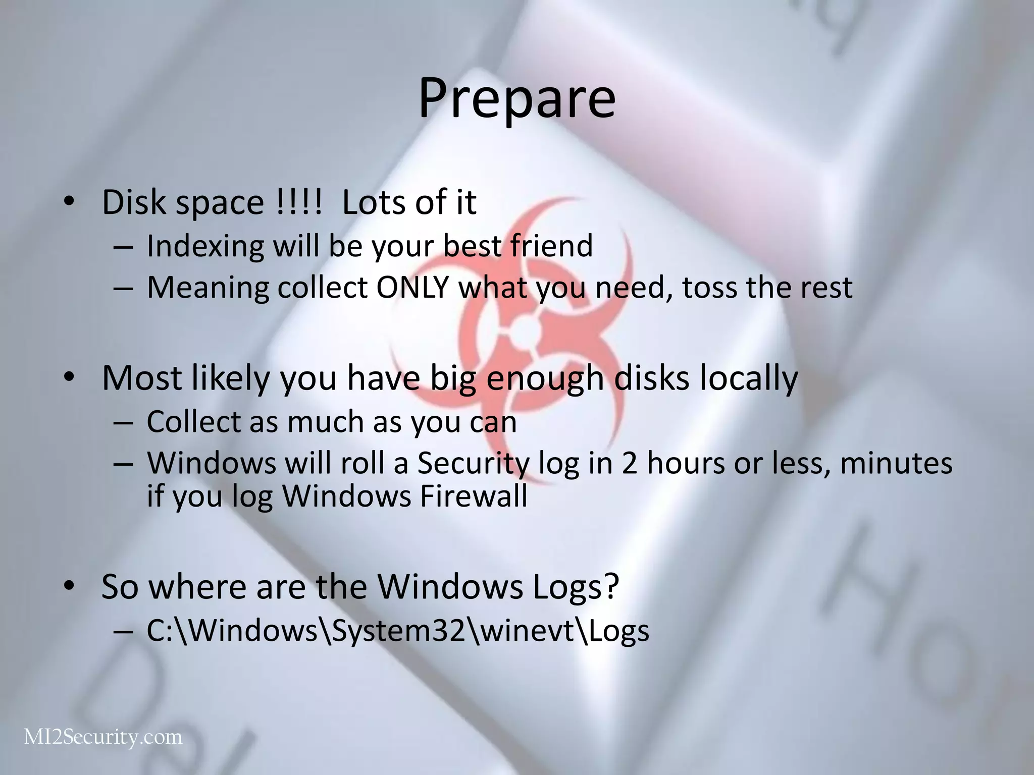 Prepare
• Disk space !!!! Lots of it
– Indexing will be your best friend
– Meaning collect ONLY what you need, toss the rest
• Most likely you have big enough disks locally
– Collect as much as you can
– Windows will roll a Security log in 2 hours or less, minutes
if you log Windows Firewall
• So where are the Windows Logs?
– C:WindowsSystem32winevtLogs
MalwareArchaeology.com
 