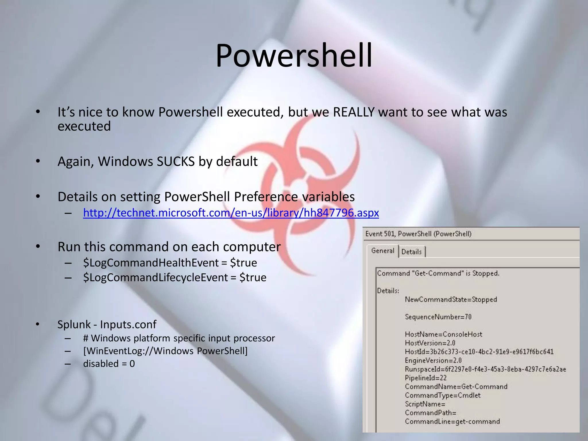 Powershell
• It’s nice to know Powershell executed, but we REALLY want to see what was
executed
• Again, Windows SUCKS by default
• Details on setting PowerShell Preference variables
– http://technet.microsoft.com/en-us/library/hh847796.aspx
• Run this command on each computer
– $LogCommandHealthEvent = $true
– $LogCommandLifecycleEvent = $true
• Splunk - Inputs.conf
– # Windows platform specific input processor
– [WinEventLog://Windows PowerShell]
– disabled = 0
 