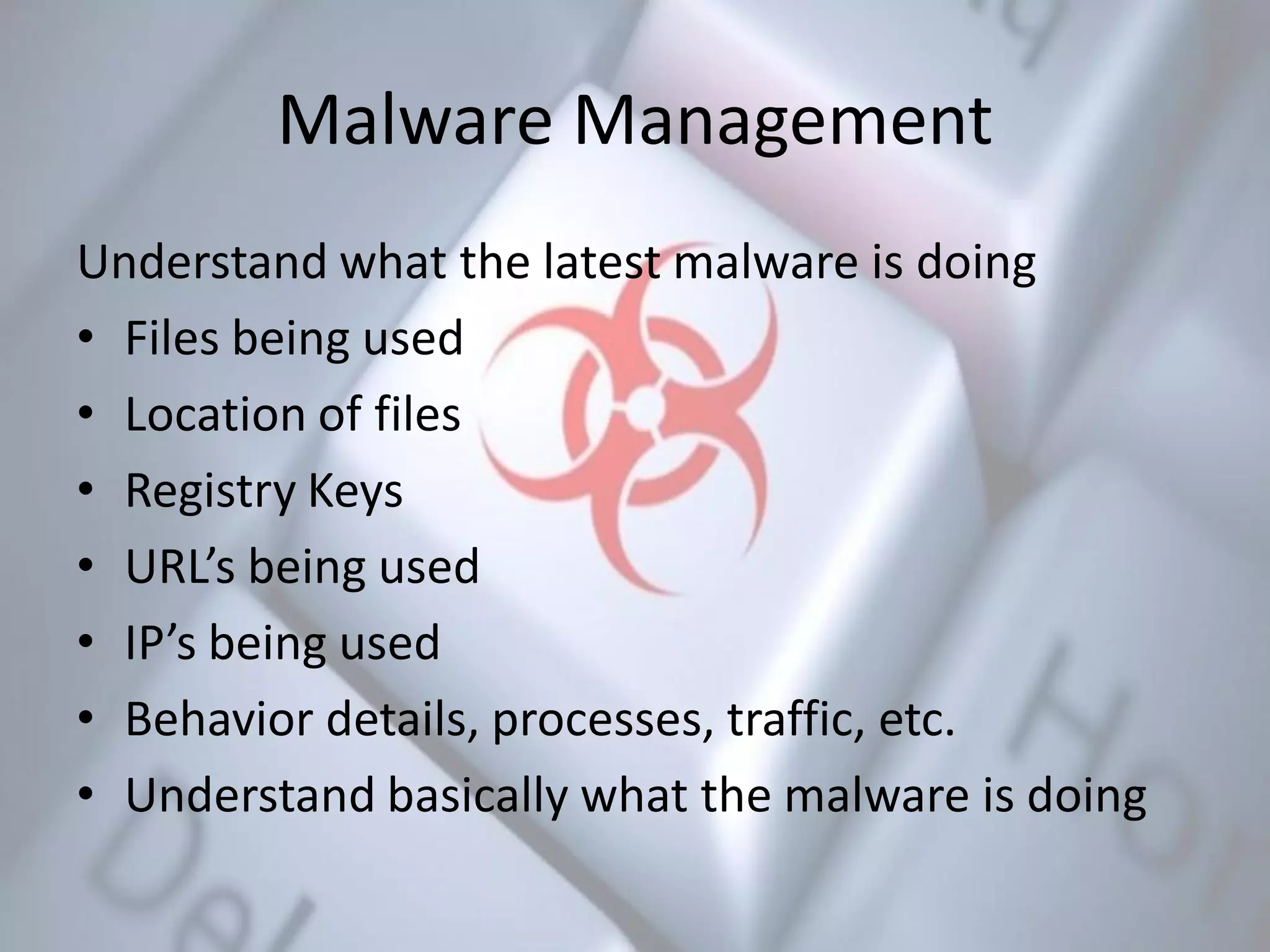 Malware Management
Understand what the latest malware is doing
• Files being used
• Location of files
• Registry Keys
• URL’s being used
• IP’s being used
• Behavior details, processes, traffic, etc.
• Understand basically what the malware is doing
 