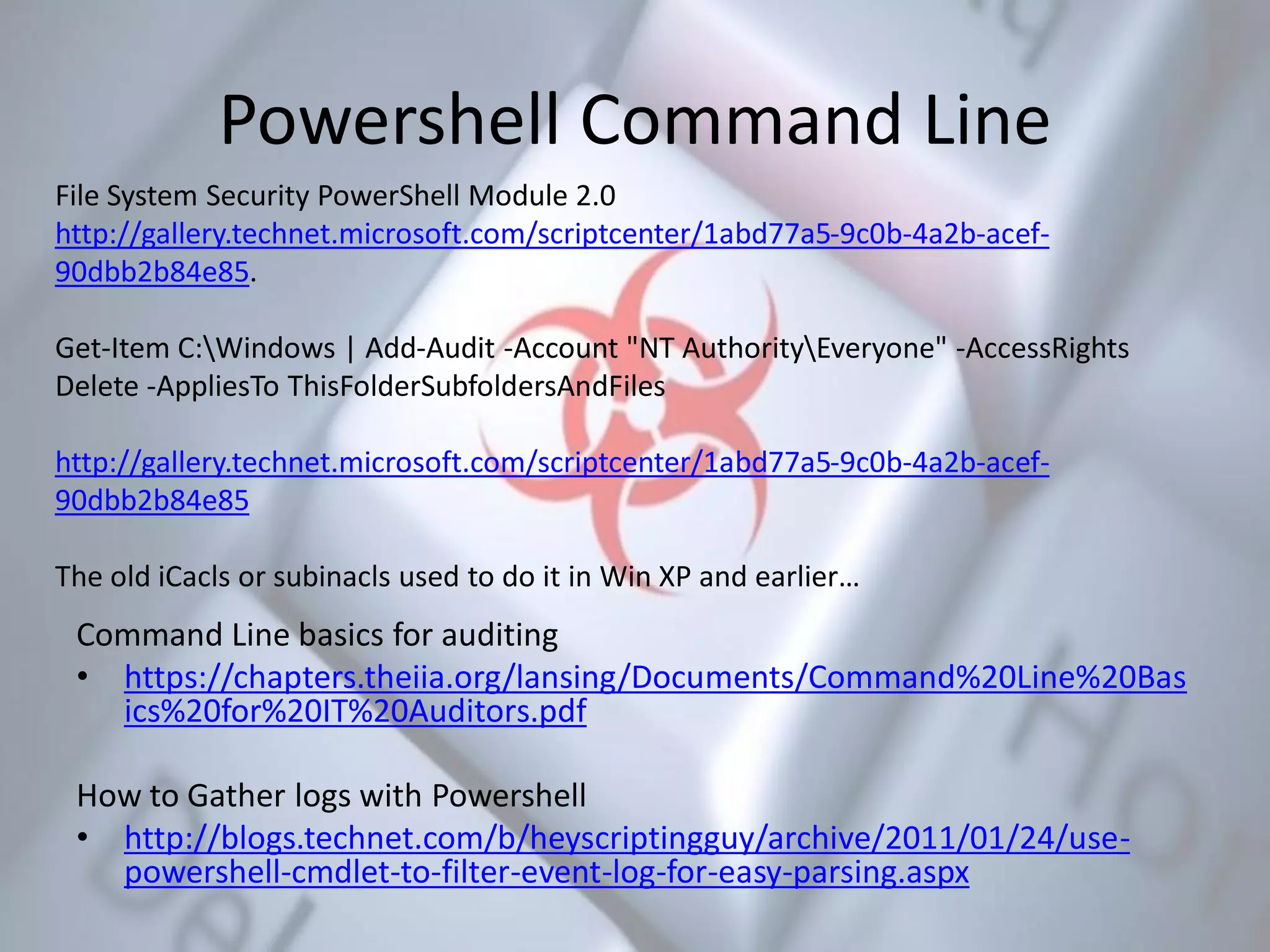 Powershell Command Line
Command Line basics for auditing
• https://chapters.theiia.org/lansing/Documents/Command%20Line%20Bas
ics%20for%20IT%20Auditors.pdf
How to Gather logs with Powershell
• http://blogs.technet.com/b/heyscriptingguy/archive/2011/01/24/use-
powershell-cmdlet-to-filter-event-log-for-easy-parsing.aspx
File System Security PowerShell Module 2.0
http://gallery.technet.microsoft.com/scriptcenter/1abd77a5-9c0b-4a2b-acef-
90dbb2b84e85.
Get-Item C:Windows | Add-Audit -Account "NT AuthorityEveryone" -AccessRights
Delete -AppliesTo ThisFolderSubfoldersAndFiles
http://gallery.technet.microsoft.com/scriptcenter/1abd77a5-9c0b-4a2b-acef-
90dbb2b84e85
The old iCacls or subinacls used to do it in Win XP and earlier…
 